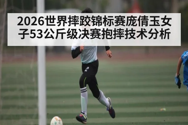2026世界摔跤锦标赛庞倩玉女子53公斤级决赛抱摔技术分析